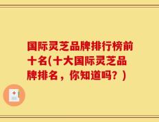 国际灵芝品牌排行榜前十名(十大国际灵芝品牌排名，你知道吗？)