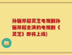孙俪邓超灵芝电视剧孙俪邓超主演的电视剧《灵芝》即将上线)