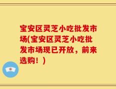 宝安区灵芝小吃批发市场(宝安区灵芝小吃批发市场现已开放，前来选购！)