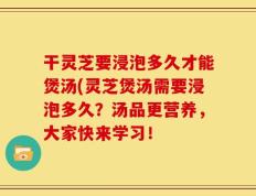 干灵芝要浸泡多久才能煲汤(灵芝煲汤需要浸泡多久？汤品更营养，大家快来学习！