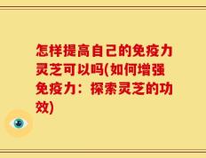 怎样提高自己的免疫力灵芝可以吗(如何增强免疫力：探索灵芝的功效)