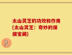 太山灵芝的功效和作用(太山灵芝：奇妙的保健宝藏)