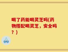 喝了药能喝灵芝吗(药物搭配喝灵芝，安全吗？)