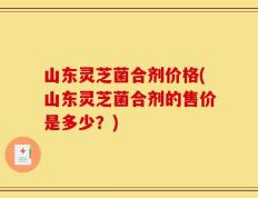 山东灵芝菌合剂价格(山东灵芝菌合剂的售价是多少？)