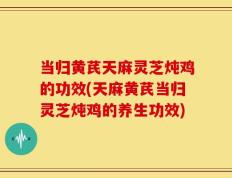 当归黄芪天麻灵芝炖鸡的功效(天麻黄芪当归灵芝炖鸡的养生功效)