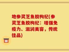 地参灵芝鱼胶枸杞(参灵芝鱼胶枸杞：增强免疫力、滋润美容，传统佳品)