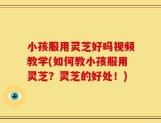 小孩服用灵芝好吗视频教学(如何教小孩服用灵芝？灵芝的好处！)