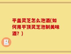 平盖灵芝怎么泡酒(如何用平顶灵芝泡制美味酒？)