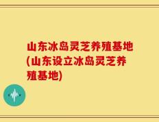 山东冰岛灵芝养殖基地(山东设立冰岛灵芝养殖基地)