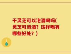 干灵芝可以泡酒喝吗(灵芝可泡酒？这样喝有哪些好处？)