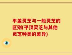 平盖灵芝与一般灵芝的区别(平顶灵芝与其他灵芝种类的差异)