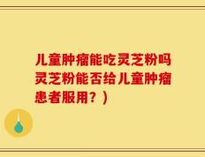 儿童肿瘤能吃灵芝粉吗灵芝粉能否给儿童肿瘤患者服用？)