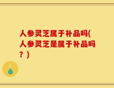 人参灵芝属于补品吗(人参灵芝是属于补品吗？)