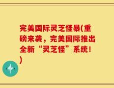 完美国际灵芝怪暴(重磅来袭，完美国际推出全新“灵芝怪”系统！)