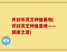 开封市灵芝种植基地(开封灵芝种植基地——健康之源)