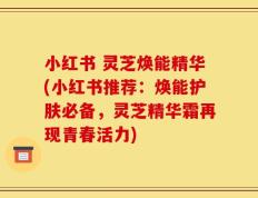 小红书 灵芝焕能精华(小红书推荐：焕能护肤必备，灵芝精华霜再现青春活力)