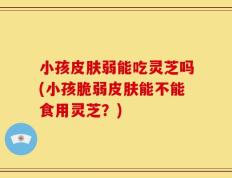 小孩皮肤弱能吃灵芝吗(小孩脆弱皮肤能不能食用灵芝？)