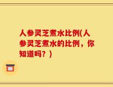 人参灵芝煮水比例(人参灵芝煮水的比例，你知道吗？)