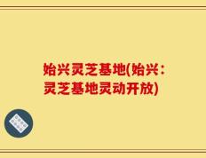 始兴灵芝基地(始兴：灵芝基地灵动开放)