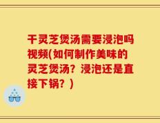 干灵芝煲汤需要浸泡吗视频(如何制作美味的灵芝煲汤？浸泡还是直接下锅？)