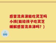 感冒流鼻涕能吃灵芝吗小孩(能给孩子吃灵芝缓解感冒流鼻涕吗？)