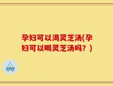 孕妇可以渴灵芝汤(孕妇可以喝灵芝汤吗？)