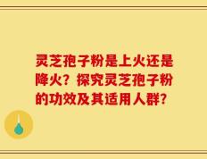 灵芝孢子粉是上火还是降火？探究灵芝孢子粉的功效及其适用人群？