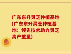 广东东升灵芝种植基地(广东东升灵芝种植基地：领先技术助力灵芝高产重量)