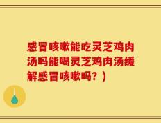 感冒咳嗽能吃灵芝鸡肉汤吗能喝灵芝鸡肉汤缓解感冒咳嗽吗？)