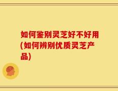 如何鉴别灵芝好不好用(如何辨别优质灵芝产品)