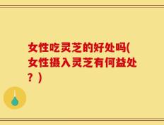 女性吃灵芝的好处吗(女性摄入灵芝有何益处？)
