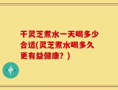 干灵芝煮水一天喝多少合适(灵芝煮水喝多久更有益健康？)