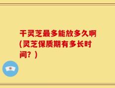 干灵芝最多能放多久啊(灵芝保质期有多长时间？)