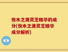 悦木之源灵芝精华的成分(悦木之源灵芝精华成分解析)