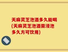 天麻灵芝泡酒多久能喝(天麻灵芝泡酒需浸泡多久方可饮用)