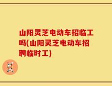 山阳灵芝电动车招临工吗(山阳灵芝电动车招聘临时工)