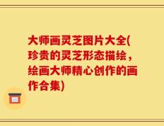 大师画灵芝图片大全(珍贵的灵芝形态描绘，绘画大师精心创作的画作合集)