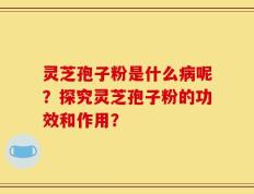 灵芝孢子粉是什么病呢？探究灵芝孢子粉的功效和作用？