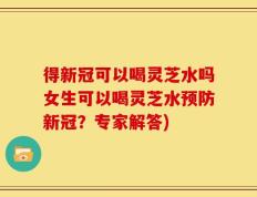 得新冠可以喝灵芝水吗女生可以喝灵芝水预防新冠？专家解答)
