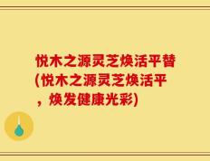 悦木之源灵芝焕活平替(悦木之源灵芝焕活平，焕发健康光彩)