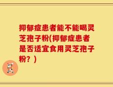 抑郁症患者能不能喝灵芝孢子粉(抑郁症患者是否适宜食用灵芝孢子粉？)
