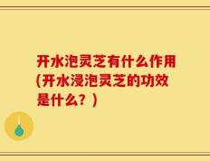 开水泡灵芝有什么作用(开水浸泡灵芝的功效是什么？)
