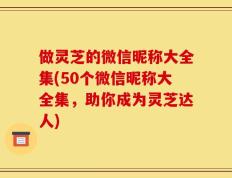 做灵芝的微信昵称大全集(50个微信昵称大全集，助你成为灵芝达人)