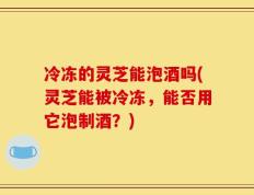 冷冻的灵芝能泡酒吗(灵芝能被冷冻，能否用它泡制酒？)