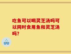 吃鱼可以喝灵芝汤吗可以同时食用鱼和灵芝汤吗？