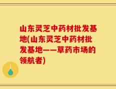 山东灵芝中药材批发基地(山东灵芝中药材批发基地——草药市场的领航者)