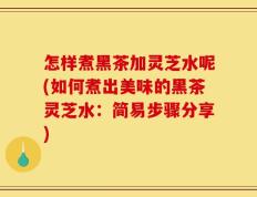怎样煮黑茶加灵芝水呢(如何煮出美味的黑茶灵芝水：简易步骤分享)
