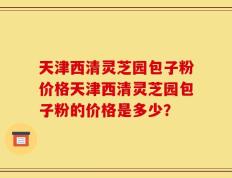 天津西清灵芝园包子粉价格天津西清灵芝园包子粉的价格是多少？