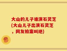 大山的儿子谁演石灵芝(大山儿子出演石灵芝，网友拍案叫绝)