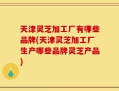 天津灵芝加工厂有哪些品牌(天津灵芝加工厂生产哪些品牌灵芝产品)